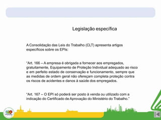 Legislação específica
A Consolidação das Leis do Trabalho (CLT) apresenta artigos
específicos sobre os EPIs:
“Art. 166 – A empresa é obrigada a fornecer aos empregados,
gratuitamente, Equipamento de Proteção Individual adequado ao risco
e em perfeito estado de conservação e funcionamento, sempre que
as medidas de ordem geral não ofereçam completa proteção contra
os riscos de acidentes e danos à saúde dos empregados.
“Art. 167 – O EPI só poderá ser posto à venda ou utilizado com a
indicação do Certificado de Aprovação do Ministério do Trabalho.”
 