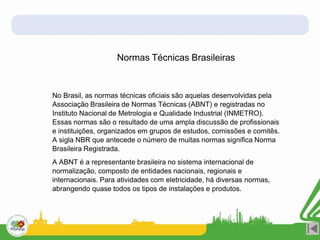 Normas Técnicas Brasileiras
No Brasil, as normas técnicas oficiais são aquelas desenvolvidas pela
Associação Brasileira de Normas Técnicas (ABNT) e registradas no
Instituto Nacional de Metrologia e Qualidade Industrial (INMETRO).
Essas normas são o resultado de uma ampla discussão de profissionais
e instituições, organizados em grupos de estudos, comissões e comitês.
A sigla NBR que antecede o número de muitas normas significa Norma
Brasileira Registrada.
A ABNT é a representante brasileira no sistema internacional de
normalização, composto de entidades nacionais, regionais e
internacionais. Para atividades com eletricidade, há diversas normas,
abrangendo quase todos os tipos de instalações e produtos.
 