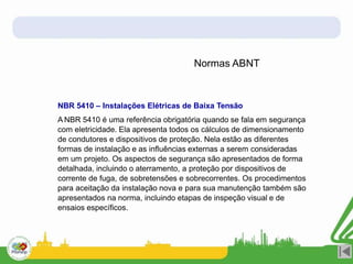 Normas ABNT
NBR 5410 – Instalações Elétricas de Baixa Tensão
A NBR 5410 é uma referência obrigatória quando se fala em segurança
com eletricidade. Ela apresenta todos os cálculos de dimensionamento
de condutores e dispositivos de proteção. Nela estão as diferentes
formas de instalação e as influências externas a serem consideradas
em um projeto. Os aspectos de segurança são apresentados de forma
detalhada, incluindo o aterramento, a proteção por dispositivos de
corrente de fuga, de sobretensões e sobrecorrentes. Os procedimentos
para aceitação da instalação nova e para sua manutenção também são
apresentados na norma, incluindo etapas de inspeção visual e de
ensaios específicos.
 