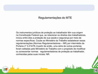 Regulamentações do MTE
Os instrumentos jurídicos de proteção ao trabalhador têm sua origem
na Constituição Federal que, ao relacionar os direitos dos trabalhadores,
incluiu entre eles a proteção de sua saúde e segurança por meio de
normas específicas. Coube ao Ministério do Trabalho estabelecer essas
regulamentações (Normas Regulamentadoras – NR) por intermédio da
Portaria nº 3.214/78. A partir de então, uma série de outras portarias
foram editadas pelo Ministério do Trabalho com o propósito de modificar
ou acrescentar normas regulamentadoras de proteção ao trabalhador,
conhecidas pelas suas iniciais: NR.
 