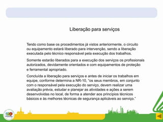 Liberação para serviços
Tendo como base os procedimentos já vistos anteriormente, o circuito
ou equipamento estará liberado para intervenção, sendo a liberação
executada pelo técnico responsável pela execução dos trabalhos.
Somente estarão liberados para a execução dos serviços os profissionais
autorizados, devidamente orientados e com equipamentos de proteção
e ferramental apropriado.
Concluída a liberação para serviços e antes de iniciar os trabalhos em
equipe, conforme determina a NR-10, “os seus membros, em conjunto
com o responsável pela execução do serviço, devem realizar uma
avaliação prévia, estudar e planejar as atividades e ações a serem
desenvolvidas no local, de forma a atender aos princípios técnicos
básicos e às melhores técnicas de segurança aplicáveis ao serviço.”
 