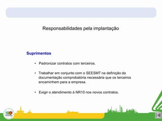 Responsabilidades pela implantação
Suprimentos
• Padronizar contratos com terceiros.
• Trabalhar em conjunto com o SEESMT na definição da
documentação comprobatória necessária que os terceiros
encaminhem para a empresa.
• Exigir o atendimento à NR10 nos novos contratos.
 