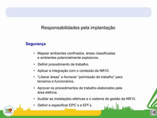 Responsabilidades pela implantação
Segurança
• Mapear ambientes confinados, áreas classificadas
e ambientes potencialmente explosivos.
• Definir procedimento de trabalho.
• Aplicar a integração com o conteúdo da NR10.
• “Liberar áreas” e fornecer “permissão de trabalho” para
terceiros e funcionários.
• Aprovar os procedimentos de trabalho elaborados pela
área elétrica.
• Auditar as instalações elétricas e o sistema de gestão da NR10.
• Definir e especificar EPC`s e EPI`s.
 