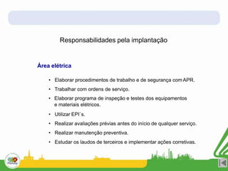 Responsabilidades pela implantação
Área elétrica
• Elaborar procedimentos de trabalho e de segurança com APR.
• Trabalhar com ordens de serviço.
• Elaborar programa de inspeção e testes dos equipamentos
e materiais elétricos.
• Utilizar EPI`s.
• Realizar avaliações prévias antes do início de qualquer serviço.
• Realizar manutenção preventiva.
• Estudar os laudos de terceiros e implementar ações corretivas.
 