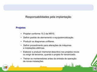 Responsabilidades pela implantação
Projetos
• Projetar conforme 10.3 da NR10.
• Definir padrão de aterramento e equipotencialização.
• Produzir os diagramas unifilares.
• Definir procedimento para alterações de máquinas
e instalações elétricas.
• Elaborar e produzir memorial descritivo nos projetos novos
ou exigir de terceiros, quando o projeto for terceirizado.
• Treinar os mantenedores antes da entrada de operação
de novas instalações.
 