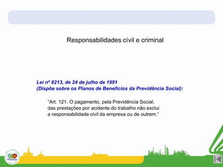 Responsabilidades cívil e criminal
Lei nº 8213, de 24 de julho de 1991
(Dispõe sobre os Planos de Benefícios da Previdência Social):
“Art. 121. O pagamento, pela Previdência Social,
das prestações por acidente do trabalho não exclui
a responsabilidade civil da empresa ou de outrem.“
 