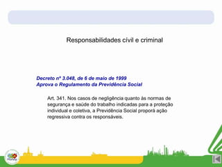 Responsabilidades cívil e criminal
Decreto nº 3.048, de 6 de maio de 1999
Aprova o Regulamento da Previdência Social
Art. 341. Nos casos de negligência quanto às normas de
segurança e saúde do trabalho indicadas para a proteção
individual e coletiva, a Previdência Social proporá ação
regressiva contra os responsáveis.
 