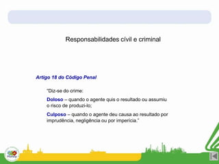 Responsabilidades cívil e criminal
Artigo 18 do Código Penal
“Diz-se do crime:
Doloso – quando o agente quis o resultado ou assumiu
o risco de produzi-lo;
Culposo – quando o agente deu causa ao resultado por
imprudência, negligência ou por imperícia.”
 