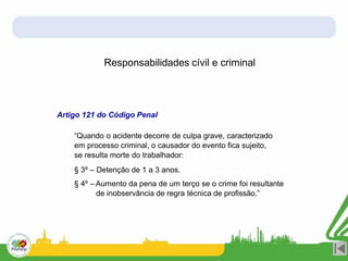 Responsabilidades cívil e criminal
Artigo 121 do Código Penal
“Quando o acidente decorre de culpa grave, caracterizado
em processo criminal, o causador do evento fica sujeito,
se resulta morte do trabalhador:
§ 3º – Detenção de 1 a 3 anos.
§ 4º – Aumento da pena de um terço se o crime foi resultante
de inobservância de regra técnica de profissão.”
 