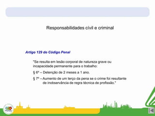 Responsabilidades cívil e criminal
Artigo 129 do Código Penal
"Se resulta em lesão corporal de natureza grave ou
incapacidade permanente para o trabalho:
§ 6º – Detenção de 2 meses a 1 ano.
§ 7º – Aumento de um terço da pena se o crime foi resultante
de inobservância de regra técnica de profissão."
 