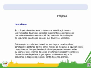 Projetos
Importante
Todo Projeto deve descrever o sistema de identificação e como
tais indicações devem ser aplicadas fisicamente nos componentes
das instalações considerando a NR-26, que trata de sinalização
de segurança e padroniza as cores que devem ser utilizadas.
Por exemplo, a cor laranja deverá ser empregada para identificar
canalizações contendo ácidos; partes móveis de máquinas e equipamentos;
partes internas das guardas de máquinas que possam ser removidas
ou abertas; faces internas de caixas protetoras de dispositivos elétricos;
faces externas de polias e engrenagens; botões de arranque de
segurança e dispositivos de corte, borda de serras, prensas.
 