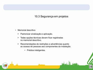10.3 Segurança em projetos
• Memorial descritivo
> Padronizar sinalização e aplicação.
> Todas opções técnicas devem ficar registradas
no memorial descritivo.
> Recomendações de restrições e advertências quanto
ao acesso de pessoas aos componentes da instalação.
• Prédios inteligentes.
 