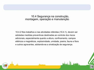 10.4.2 Nos trabalhos e nas atividades referidas (10.4.1), devem ser
adotadas medidas preventivas destinadas ao controle dos riscos
adicionais, especialmente quanto a altura, confinamento, campos
elétricos e magnéticos, explosividade, umidade, poeira, fauna e flora
e outros agravantes, adotando-se a sinalização de segurança.
10.4 Segurança na construção,
montagem, operação e manutenção
 