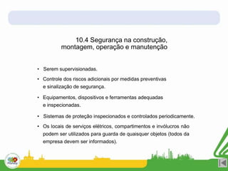 • Serem supervisionadas.
• Controle dos riscos adicionais por medidas preventivas
e sinalização de segurança.
• Equipamentos, dispositivos e ferramentas adequadas
e inspecionadas.
• Sistemas de proteção inspecionados e controlados periodicamente.
• Os locais de serviços elétricos, compartimentos e invólucros não
podem ser utilizados para guarda de quaisquer objetos (todos da
empresa devem ser informados).
10.4 Segurança na construção,
montagem, operação e manutenção
 