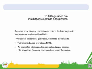 Empresa pode elaborar procedimento próprio de desenergização
aprovado por profissional habilitado.
Profissional capacitado, qualificado, habilitado e autorizado.
• Treinamento básico previsto na NR10.
• As operações básicas podem ser realizadas por pessoas
não advertidas (todos da empresa devem ser informados).
10.6 Segurança em
instalações elétricas energizadas
 