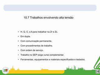 10.7 Trabalhos envolvendo alta tensão
• H, Q, C, e A para trabalhar na Zr e Zc.
• Em dupla.
• Com comunicação permanente.
• Com procedimentos de trabalho.
• Com ordem de serviço.
• Trabalho no SEP exige curso complementar.
• Ferramentas, equipamentos e materiais especificados e testados.
 
