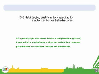 10.8 Habilitação, qualificação, capacitação
e autorização dos trabalhadores
Só a participação nos cursos básico e complementar (para AT)
é que autoriza o trabalhador a atuar em instalações, nas suas
proximidades ou a realizar serviços em eletricidade.
 