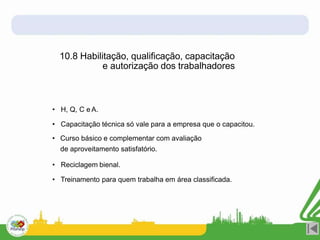 10.8 Habilitação, qualificação, capacitação
e autorização dos trabalhadores
• H, Q, C e A.
• Capacitação técnica só vale para a empresa que o capacitou.
• Curso básico e complementar com avaliação
de aproveitamento satisfatório.
• Reciclagem bienal.
• Treinamento para quem trabalha em área classificada.
 