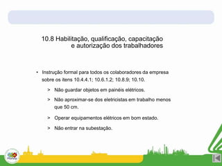 10.8 Habilitação, qualificação, capacitação
e autorização dos trabalhadores
• Instrução formal para todos os colaboradores da empresa
sobre os itens 10.4.4.1; 10.6.1.2; 10.8.9; 10.10.
> Não guardar objetos em painéis elétricos.
> Não aproximar-se dos eletricistas em trabalho menos
que 50 cm.
> Operar equipamentos elétricos em bom estado.
> Não entrar na subestação.
 