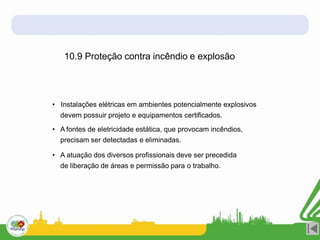 10.9 Proteção contra incêndio e explosão
• Instalações elétricas em ambientes potencialmente explosivos
devem possuir projeto e equipamentos certificados.
• A fontes de eletricidade estática, que provocam incêndios,
precisam ser detectadas e eliminadas.
• A atuação dos diversos profissionais deve ser precedida
de liberação de áreas e permissão para o trabalho.
 