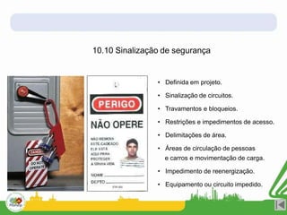 10.10 Sinalização de segurança
• Definida em projeto.
• Sinalização de circuitos.
• Travamentos e bloqueios.
• Restrições e impedimentos de acesso.
• Delimitações de área.
• Áreas de circulação de pessoas
e carros e movimentação de carga.
• Impedimento de reenergização.
• Equipamento ou circuito impedido.
 