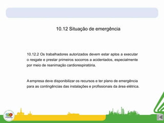 10.12 Situação de emergência
10.12.2 Os trabalhadores autorizados devem estar aptos a executar
o resgate e prestar primeiros socorros a acidentados, especialmente
por meio de reanimação cardiorespiratória.
A empresa deve disponibilizar os recursos e ter plano de emergência
para as contingências das instalações e profissionais da área elétrica.
 