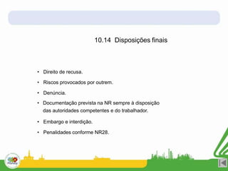 10.14 Disposições finais
• Direito de recusa.
• Riscos provocados por outrem.
• Denúncia.
• Documentação prevista na NR sempre à disposição
das autoridades competentes e do trabalhador.
• Embargo e interdição.
• Penalidades conforme NR28.
 