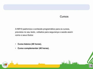 Cursos
A NR10 padroniza o conteúdo programático para os cursos,
previstos no seu texto, voltados para segurança e saúde assim
como o seus títulos:
• Curso básico (40 horas).
• Curso complementar (40 horas).
 
