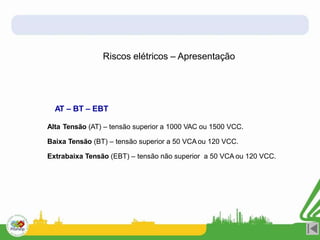 Riscos elétricos – Apresentação
AT – BT – EBT
Alta Tensão (AT) – tensão superior a 1000 VAC ou 1500 VCC.
Baixa Tensão (BT) – tensão superior a 50 VCA ou 120 VCC.
Extrabaixa Tensão (EBT) – tensão não superior a 50 VCA ou 120 VCC.
 