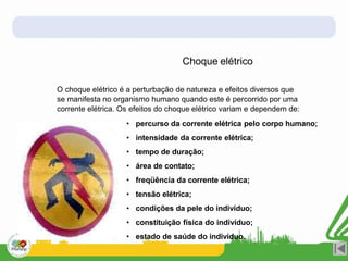 O choque elétrico é a perturbação de natureza e efeitos diversos que
se manifesta no organismo humano quando este é percorrido por uma
corrente elétrica. Os efeitos do choque elétrico variam e dependem de:
• percurso da corrente elétrica pelo corpo humano;
• intensidade da corrente elétrica;
• tempo de duração;
• área de contato;
• freqüência da corrente elétrica;
• tensão elétrica;
• condições da pele do indivíduo;
• constituição física do indivíduo;
• estado de saúde do indivíduo.
Choque elétrico
 