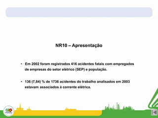 NR10 – Apresentação
• Em 2002 foram registrados 416 acidentes fatais com empregados
de empresas do setor elétrico (SEP) e população.
• 136 (7,84) % de 1736 acidentes do trabalho analisados em 2003
estavam associados à corrente elétrica.
 