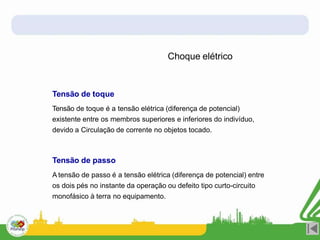 Choque elétrico
Tensão de toque
Tensão de toque é a tensão elétrica (diferença de potencial)
existente entre os membros superiores e inferiores do indivíduo,
devido a Circulação de corrente no objetos tocado.
Tensão de passo
A tensão de passo é a tensão elétrica (diferença de potencial) entre
os dois pés no instante da operação ou defeito tipo curto-circuito
monofásico à terra no equipamento.
 