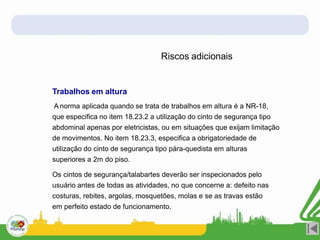 Riscos adicionais
Trabalhos em altura
A norma aplicada quando se trata de trabalhos em altura é a NR-18,
que especifica no item 18.23.2 a utilização do cinto de segurança tipo
abdominal apenas por eletricistas, ou em situações que exijam limitação
de movimentos. No item 18.23.3, especifica a obrigatoriedade de
utilização do cinto de segurança tipo pára-quedista em alturas
superiores a 2m do piso.
Os cintos de segurança/talabartes deverão ser inspecionados pelo
usuário antes de todas as atividades, no que concerne a: defeito nas
costuras, rebites, argolas, mosquetões, molas e se as travas estão
em perfeito estado de funcionamento.
 