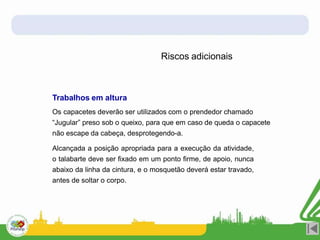 Riscos adicionais
Trabalhos em altura
Os capacetes deverão ser utilizados com o prendedor chamado
“Jugular” preso sob o queixo, para que em caso de queda o capacete
não escape da cabeça, desprotegendo-a.
Alcançada a posição apropriada para a execução da atividade,
o talabarte deve ser fixado em um ponto firme, de apoio, nunca
abaixo da linha da cintura, e o mosquetão deverá estar travado,
antes de soltar o corpo.
 
