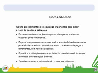 Riscos adicionais
Alguns procedimentos de segurança importantes para evitar
o risco de quedas e acidentes
• Ferramentas devem ser levadas para o alto apenas em bolsas
especiais porta-ferramentas.
• Peças e equipamentos devem ser içados através de baldes ou cestas
por meio de carretilhas, evitando-se assim o arremesso de peças e
ferramentas, com risco de acidentes.
• É proibida a utilização de escadas feitas de materiais condutores nas
atividades em instalações elétricas.
• Escadas com danos estruturais não podem ser utilizadas.
 