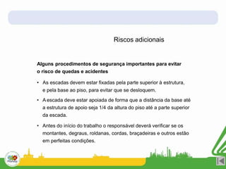 Riscos adicionais
Alguns procedimentos de segurança importantes para evitar
o risco de quedas e acidentes
• As escadas devem estar fixadas pela parte superior à estrutura,
e pela base ao piso, para evitar que se desloquem.
• A escada deve estar apoiada de forma que a distância da base até
a estrutura de apoio seja 1/4 da altura do piso até a parte superior
da escada.
• Antes do início do trabalho o responsável deverá verificar se os
montantes, degraus, roldanas, cordas, braçadeiras e outros estão
em perfeitas condições.
 