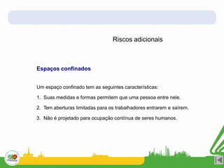 Riscos adicionais
Espaços confinados
Um espaço confinado tem as seguintes características:
1. Suas medidas e formas permitem que uma pessoa entre nele.
2. Tem aberturas limitadas para os trabalhadores entrarem e saírem.
3. Não é projetado para ocupação contínua de seres humanos.
 