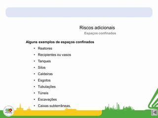 Alguns exemplos de espaços confinados
• Reatores
• Recipientes ou vasos
• Tanques
• Silos
• Caldeiras
• Esgotos
• Tubulações
• Túneis
• Escavações
• Caixas subterrâneas.
Riscos adicionais
Espaços confinados
 