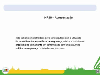 Todo trabalho em eletricidade deve ser executado com a utilização
de procedimentos específicos de segurança, aliados a um intenso
programa de treinamento em conformidade com uma assumida
política de segurança do trabalho nas empresas.
NR10 – Apresentação
 