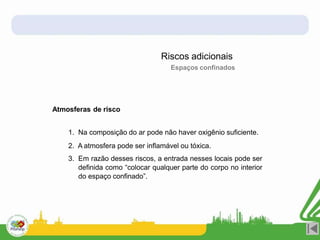 Atmosferas de risco
1. Na composição do ar pode não haver oxigênio suficiente.
2. A atmosfera pode ser inflamável ou tóxica.
3. Em razão desses riscos, a entrada nesses locais pode ser
definida como “colocar qualquer parte do corpo no interior
do espaço confinado”.
Riscos adicionais
Espaços confinados
 