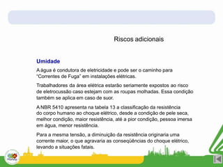 Riscos adicionais
Umidade
A água é condutora de eletricidade e pode ser o caminho para
“Correntes de Fuga” em instalações elétricas.
Trabalhadores da área elétrica estarão seriamente expostos ao risco
de eletrocussão caso estejam com as roupas molhadas. Essa condição
também se aplica em caso de suor.
A NBR 5410 apresenta na tabela 13 a classificação da resistência
do corpo humano ao choque elétrico, desde a condição de pele seca,
melhor condição, maior resistência, até a pior condição, pessoa imersa
em água, menor resistência.
Para a mesma tensão, a diminuição da resistência originaria uma
corrente maior, o que agravaria as conseqüências do choque elétrico,
levando a situações fatais.
 