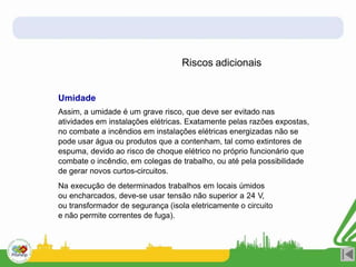 Riscos adicionais
Umidade
Assim, a umidade é um grave risco, que deve ser evitado nas
atividades em instalações elétricas. Exatamente pelas razões expostas,
no combate a incêndios em instalações elétricas energizadas não se
pode usar água ou produtos que a contenham, tal como extintores de
espuma, devido ao risco de choque elétrico no próprio funcionário que
combate o incêndio, em colegas de trabalho, ou até pela possibilidade
de gerar novos curtos-circuitos.
Na execução de determinados trabalhos em locais úmidos
ou encharcados, deve-se usar tensão não superior a 24 V,
ou transformador de segurança (isola eletricamente o circuito
e não permite correntes de fuga).
 