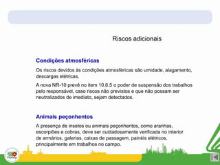 Riscos adicionais
Condições atmosféricas
Os riscos devidos às condições atmosféricas são umidade, alagamento,
descargas elétricas.
A nova NR-10 prevê no item 10.6.5 o poder de suspensão dos trabalhos
pelo responsável, caso riscos não previstos e que não possam ser
neutralizados de imediato, sejam detectados.
Animais peçonhentos
A presença de insetos ou animais peçonhentos, como aranhas,
escorpiões e cobras, deve ser cuidadosamente verificada no interior
de armários, galerias, caixas de passagem, painéis elétricos,
principalmente em trabalhos no campo.
 