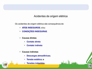 Acidentes de origem elétrica
Os acidentes de origem elétrica são consequência de:
• ATOS INSEGUROS; e/ou
• CONDIÇÕES INSEGURAS.
• Causas diretas
• Contato direto
• Contato indireto
• Causas indiretas
• Descargas atmosféricas;
• Tensão estática; e
• Tensões induzidas.
 