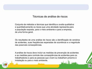Técnicas de análise de riscos
Conjunto de métodos e técnicas que identifica e avalia qualitativa
e quantitativamente os riscos que uma atividade representa para
a população exposta, para o meio ambiente e para a empresa,
de uma forma geral.
Os resultados de uma análise de riscos são a identificação de cenários
de acidentes, suas freqüências esperadas de ocorrência e a magnitude
das possíveis conseqüências.
A análise de riscos deve incluir as medidas de prevenção de acidentes
e as medidas para controle das conseqüências de acidentes para os
trabalhadores e para as pessoas que vivem ou trabalham próximo à
instalação ou para o meio ambiente.
 