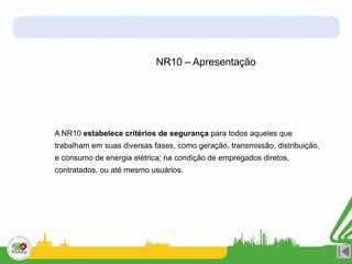 A NR10 estabelece critérios de segurança para todos aqueles que
trabalham em suas diversas fases, como geração, transmissão, distribuição,
e consumo de energia elétrica; na condição de empregados diretos,
contratados, ou até mesmo usuários.
NR10 – Apresentação
 