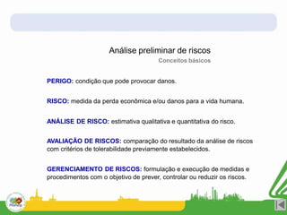 PERIGO: condição que pode provocar danos.
RISCO: medida da perda econômica e/ou danos para a vida humana.
ANÁLISE DE RISCO: estimativa qualitativa e quantitativa do risco.
AVALIAÇÃO DE RISCOS: comparação do resultado da análise de riscos
com critérios de tolerabilidade previamente estabelecidos.
GERENCIAMENTO DE RISCOS: formulação e execução de medidas e
procedimentos com o objetivo de prever, controlar ou reduzir os riscos.
Análise preliminar de riscos
Conceitos básicos
 