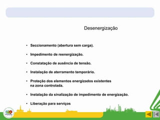 Desenergização
• Seccionamento (abertura sem carga).
• Impedimento de reenergização.
• Constatação de ausência de tensão.
• Instalação de aterramento temporário.
• Proteção dos elementos energizados existentes
na zona controlada.
• Instalação da sinalização de impedimento de energização.
• Liberação para serviços
 
