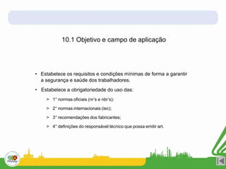 • Estabelece os requisitos e condições mínimas de forma a garantir
a segurança e saúde dos trabalhadores.
• Estabelece a obrigatoriedade do uso das:
> 1° normas oficiais (nr’s e nbr’s);
> 2° normas internacionais (iec);
> 3° recomendações dos fabricantes;
> 4° definições do responsável técnico que possa emitir art.
10.1 Objetivo e campo de aplicação
 
