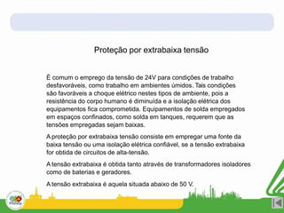 Proteção por extrabaixa tensão
É comum o emprego da tensão de 24V para condições de trabalho
desfavoráveis, como trabalho em ambientes úmidos. Tais condições
são favoráveis a choque elétrico nestes tipos de ambiente, pois a
resistência do corpo humano é diminuída e a isolação elétrica dos
equipamentos fica comprometida. Equipamentos de solda empregados
em espaços confinados, como solda em tanques, requerem que as
tensões empregadas sejam baixas.
A proteção por extrabaixa tensão consiste em empregar uma fonte da
baixa tensão ou uma isolação elétrica confiável, se a tensão extrabaixa
for obtida de circuitos de alta-tensão.
A tensão extrabaixa é obtida tanto através de transformadores isoladores
como de baterias e geradores.
A tensão extrabaixa é aquela situada abaixo de 50 V.
 